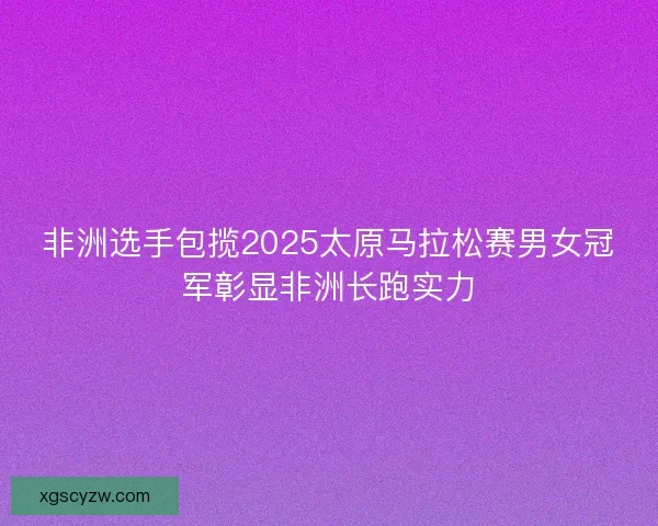 非洲选手包揽2025太原马拉松赛男女冠军彰显非洲长跑实力