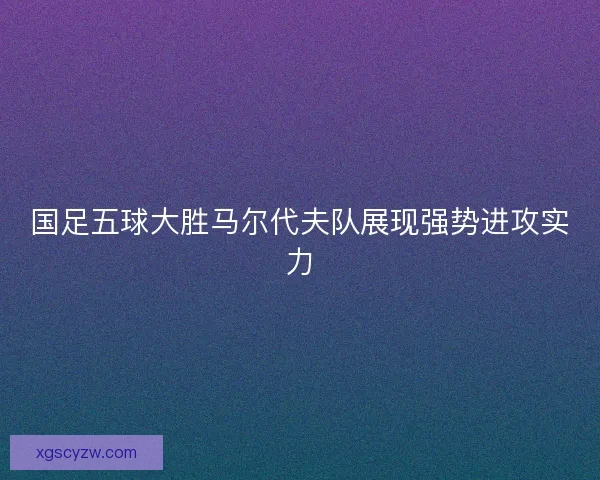 国足五球大胜马尔代夫队展现强势进攻实力 国足五球大胜马尔代夫队展现强势进攻实力