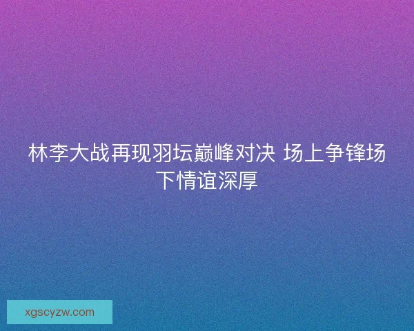 林李大战再现羽坛巅峰对决 场上争锋场下情谊深厚 林李大战再现羽坛巅峰对决 场上争锋场下情谊深厚
