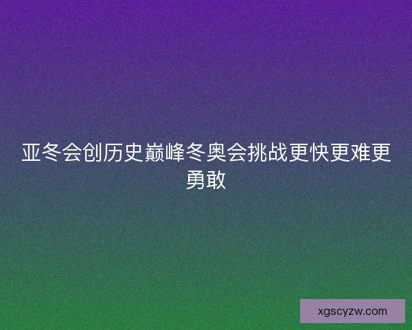 亚冬会创历史巅峰冬奥会挑战更快更难更勇敢