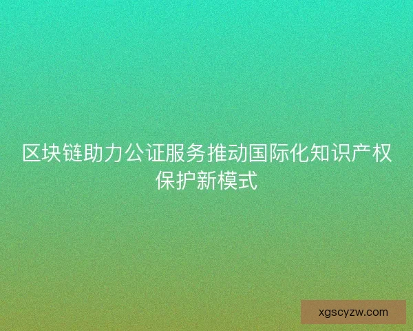区块链助力公证服务推动国际化知识产权保护新模式