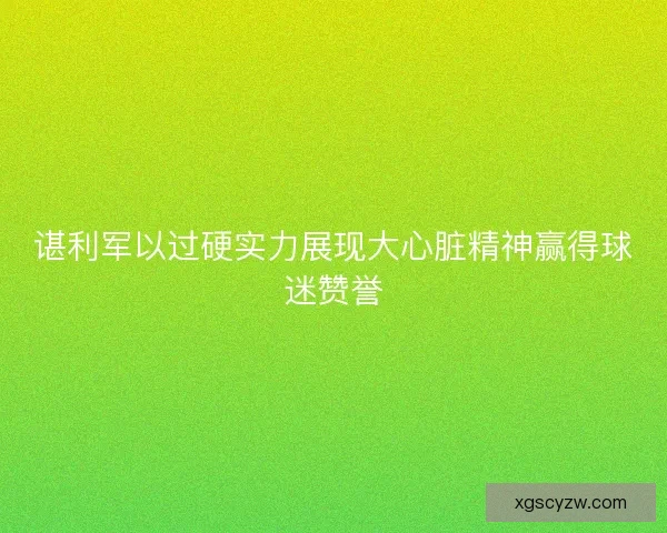 谌利军以过硬实力展现大心脏精神赢得球迷赞誉 谌利军以过硬实力展现大心脏精神赢得球迷赞誉