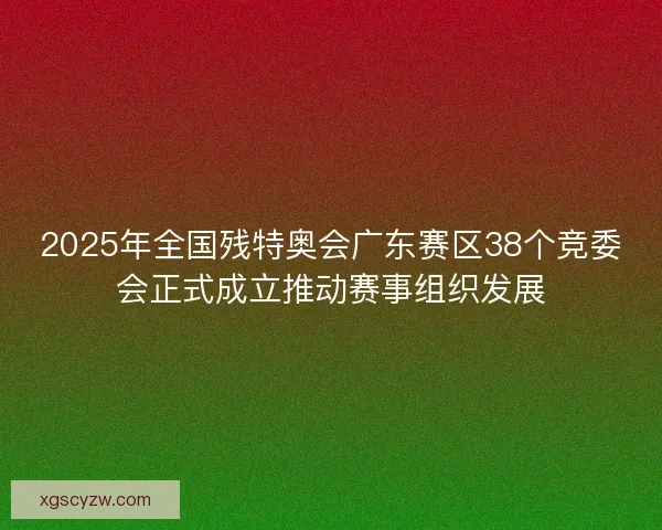 2025年全国残特奥会广东赛区38个竞委会正式成立推动赛事组织发展