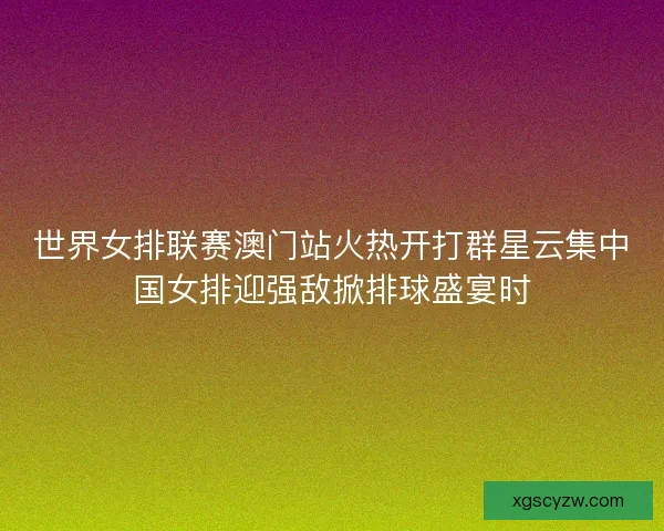 世界女排联赛澳门站火热开打群星云集中国女排迎强敌掀排球盛宴时
