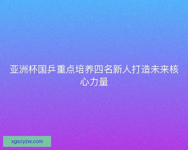 亚洲杯国乒重点培养四名新人打造未来核心力量