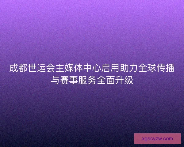 成都世运会主媒体中心启用助力全球传播与赛事服务全面升级